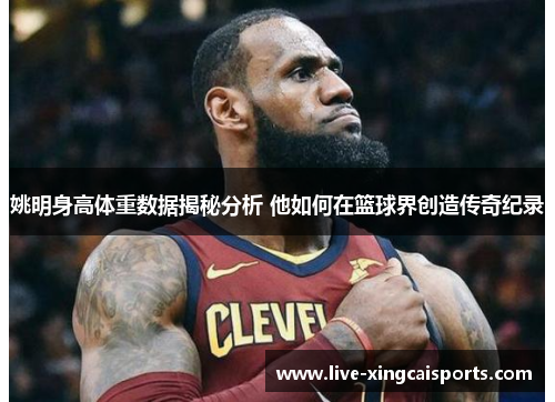 姚明身高体重数据揭秘分析 他如何在篮球界创造传奇纪录