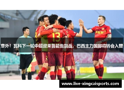 意外！瓦科下一轮中超迎来鲁能告别战，巴西主力国脚将转会入替